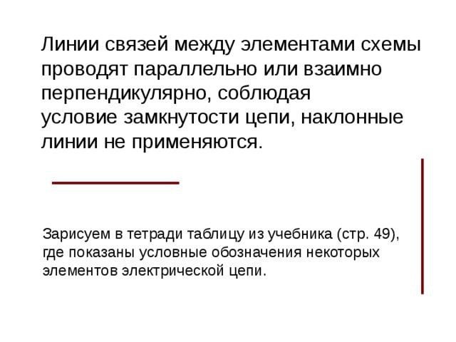 Линии связей между элементами схемы проводят параллельно или взаимно перпендикулярно, соблюдая условие замкнутости цепи, наклонные линии не применяются. Зарисуем в тетради таблицу из учебника (стр. 49), где показаны условные обозначения некоторых элементов электрической цепи.