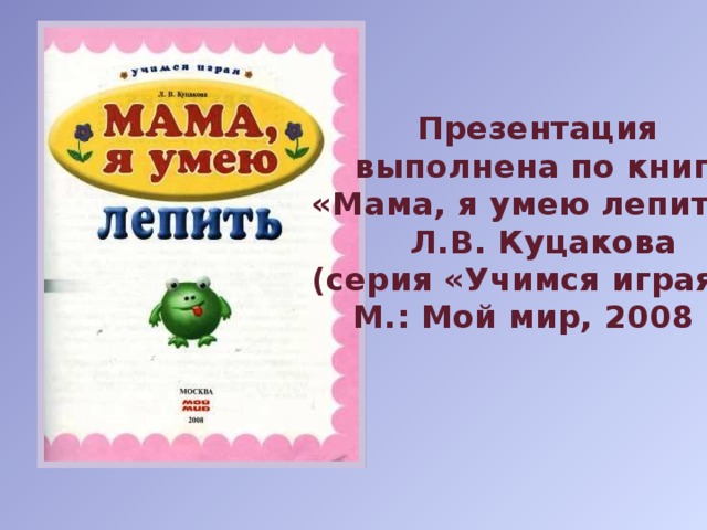 Презентация  выполнена по книге «Мама, я умею лепить», Л.В. Куцакова (серия «Учимся играя»), М.: Мой мир, 2008 г.
