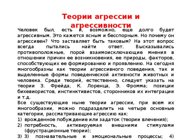 Теории агрессии и агрессивности Человек был, есть и, возможно, еще долго будет агрессивным. Это кажется ясным и бесспорным. Но почему он агрессивен? Что заставляет быть таковым? На этот вопрос всегда пытались найти ответ. Высказывались противоположные, порой взаимоисключающие мнения в отношении причин ее возникновения, ее природы, факторов, способствующих ее формированию и проявлению. На сегодня многообразны как теории агрессивного поведения, так и выделенные формы поведенческой активности животных и человека. Среди теорий, естественно, следует указать на теории З. Фрейда, К. Лоренца, Э. Фромма; позиции бихевиористов, инстинктивистов, сторонников их интеграции и т.д. Все существующие ныне теории агрессии, при всем их многообразии, можно подразделить на четыре основные категории, рассматривающие агрессию как: