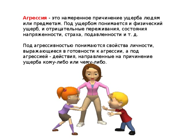 Агрессия - это намеренное причинение ущерба людям или предметам. Под ущербом понимается и физический ущерб, и отрицательные переживания, состояния напряженности, страха, подавленности и т. д. Под агрессивностью понимаются свойства личности, выражающиеся в готовности к агрессии, а под агрессией - действия, направленные на причинение ущерба кому-либо или чему-либо.