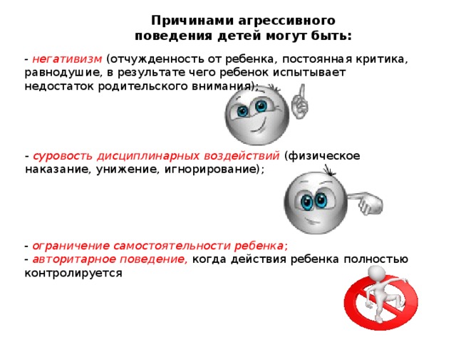 Причинами агрессивного  поведения детей могут быть:    - негативизм (отчужденность от ребенка, постоянная критика, равнодушие, в результате чего ребенок испытывает недостаток родительского внимания); - суровость дисциплинарных воздействий (физическое наказание, унижение, игнорирование); - ограничение самостоятельности ребенка ;  - авторитарное поведение, когда действия ребенка полностью контролируется