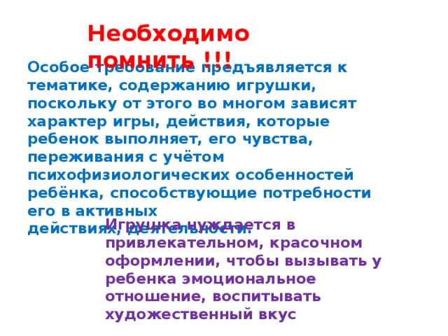 Необходимо помнить !!! Особое требование предъявляется к тематике, содержанию игрушки, поскольку от этого во многом зависят характер игры, действия, которые ребенок выполняет, его чувства, переживания с учётом психофизиологических особенностей ребёнка, способствующие потребности его в активных действиях, деятельности. Игрушка нуждается в привлекательном, красочном оформлении, чтобы вызывать у ребенка эмоциональное отношение, воспитывать художественный вкус