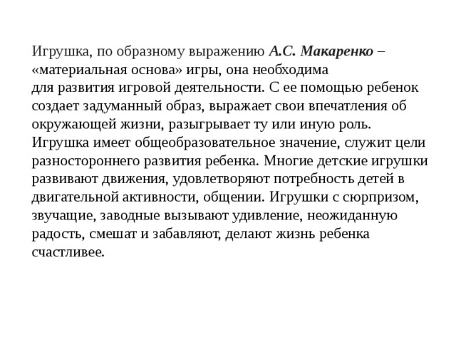 Игрушка, по образному выражению А.С. Макаренко  – «материальная основа» игры, она необходима для развития игровой деятельности. С ее помощью ребенок создает задуманный образ, выражает свои впечатления об окружающей жизни, разыгрывает ту или иную роль. Игрушка имеет общеобразовательное значение, служит цели разностороннего развития ребенка. Многие детские игрушки развивают движения, удовлетворяют потребность детей в двигательной активности, общении. Игрушки с сюрпризом, звучащие, заводные вызывают удивление, неожиданную радость, смешат и забавляют, делают жизнь ребенка счастливее.