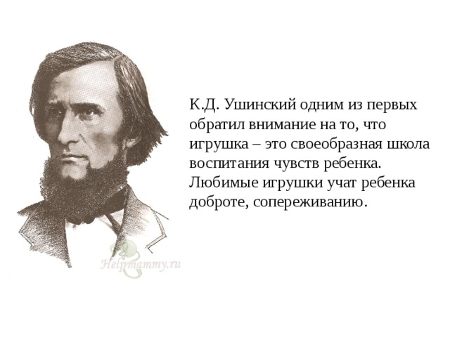 К.Д. Ушинский одним из первых обратил внимание на то, что игрушка – это своеобразная школа воспитания чувств ребенка. Любимые игрушки учат ребенка доброте, сопереживанию.