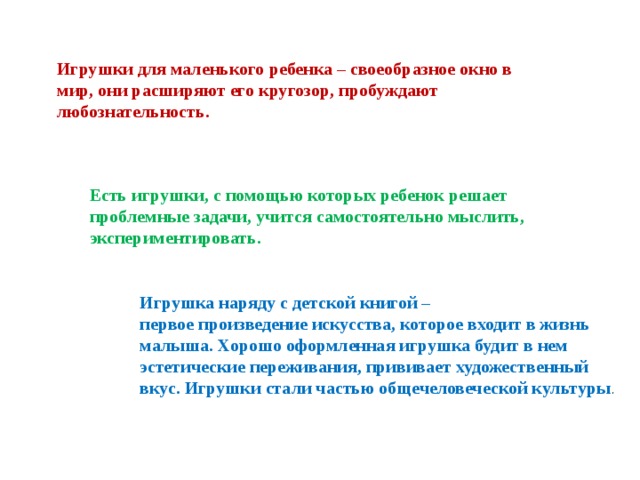 Игрушки для маленького ребенка – своеобразное окно в мир, они расширяют его кругозор, пробуждают любознательность. Есть игрушки, с помощью которых ребенок решает проблемные задачи, учится самостоятельно мыслить, экспериментировать. Игрушка наряду с детской книгой – первое произведение искусства, которое входит в жизнь малыша. Хорошо оформленная игрушка будит в нем эстетические переживания, прививает художественный вкус. Игрушки стали частью общечеловеческой культуры .