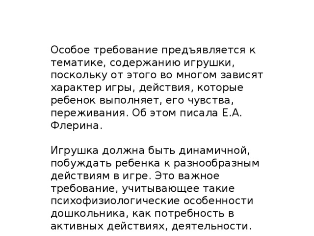 Особое требование предъявляется к тематике, содержанию игрушки, поскольку от этого во многом зависят характер игры, действия, которые ребенок выполняет, его чувства, переживания. Об этом писала Е.А. Флерина. Игрушка должна быть динамичной, побуждать ребенка к разнообразным действиям в игре. Это важное требование, учитывающее такие психофизиологические особенности дошкольника, как потребность в активных действиях, деятельности.