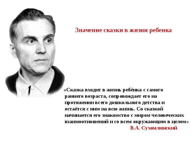 Значение сказки в жизни ребенка  «Сказка входит в жизнь ребёнка с самого  раннего возраста, сопровождает его на  протяжении всего дошкольного детства и  остаётся с ним на всю жизнь. Со сказкой  начинается его знакомство с миром человеческих  взаимоотношений и со всем окружающим в целом»  В.А. Сухомлинский