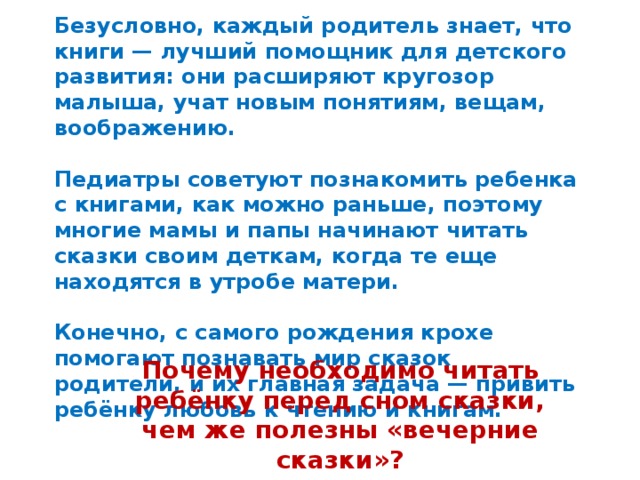 Безусловно, каждый родитель знает, что книги — лучший помощник для детского развития: они расширяют кругозор малыша, учат новым понятиям, вещам, воображению.  Педиатры советуют познакомить ребенка с книгами, как можно раньше, поэтому многие мамы и папы начинают читать сказки своим деткам, когда те еще находятся в утробе матери.  Конечно, с самого рождения крохе помогают познавать мир сказок родители, и их главная задача — привить ребёнку любовь к чтению и книгам. Почему необходимо читать ребёнку перед сном сказки, чем же полезны «вечерние сказки»?