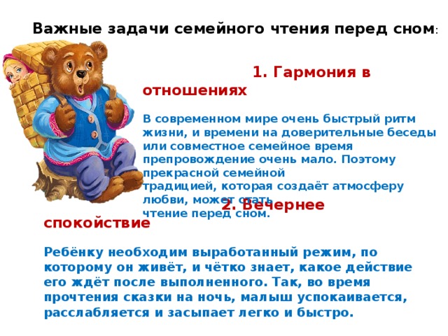 Важные задачи семейного чтения перед сном :     1. Гармония в отношениях   В современном мире очень быстрый ритм жизни, и времени на доверительные беседы или совместное семейное время препровождение очень мало. Поэтому прекрасной семейной традицией, которая создаёт атмосферу любви, может стать чтение перед сном.     2. Вечернее спокойствие   Ребёнку необходим выработанный режим, по которому он живёт, и чётко знает, какое действие его ждёт после выполненного. Так, во время прочтения сказки на ночь, малыш успокаивается, расслабляется и засыпает легко и быстро.