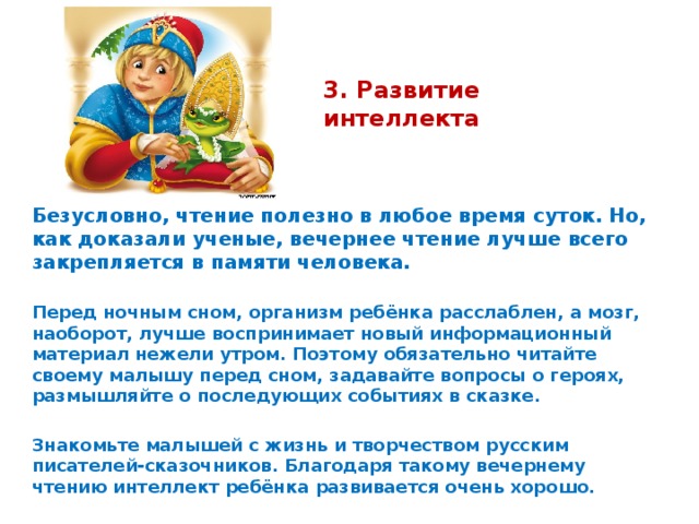 3. Развитие интеллекта   Безусловно, чтение полезно в любое время суток. Но, как доказали ученые, вечернее чтение лучше всего закрепляется в памяти человека.  Перед ночным сном, организм ребёнка расслаблен, а мозг, наоборот, лучше воспринимает новый информационный материал нежели утром. Поэтому обязательно читайте своему малышу перед сном, задавайте вопросы о героях, размышляйте о последующих событиях в сказке.  Знакомьте малышей с жизнь и творчеством русским писателей-сказочников. Благодаря такому вечернему чтению интеллект ребёнка развивается очень хорошо.