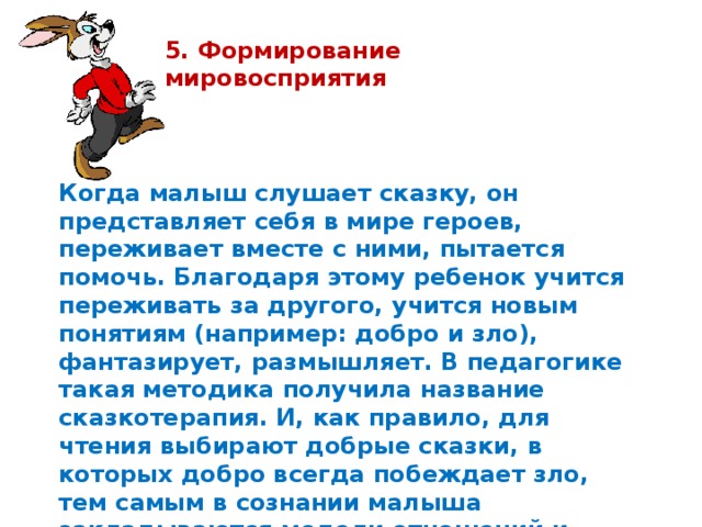 5. Формирование мировосприятия  Когда малыш слушает сказку, он представляет себя в мире героев, переживает вместе с ними, пытается помочь. Благодаря этому ребенок учится переживать за другого, учится новым понятиям (например: добро и зло), фантазирует, размышляет. В педагогике такая методика получила название сказкотерапия. И, как правило, для чтения выбирают добрые сказки, в которых добро всегда побеждает зло, тем самым в сознании малыша закладываются модели отношений и поведения.