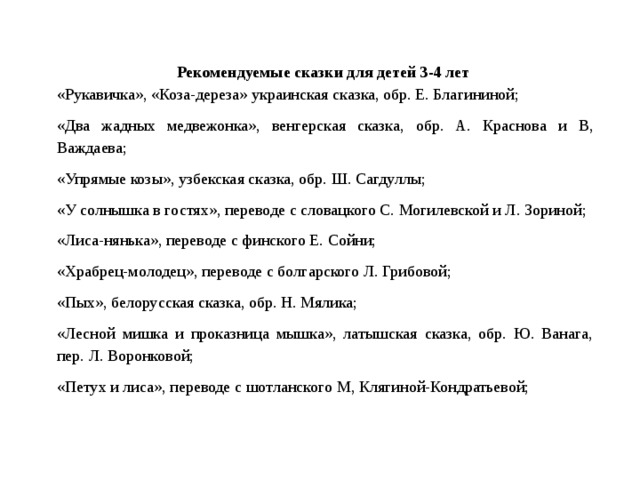 Рекомендуемые сказки для детей 3-4 лет  «Рукавичка», «Коза-дереза» украинская сказка, обр. Е. Благининой; «Два жадных медвежонка», венгерская сказка, обр. А. Краснова и В, Важдаева; «Упрямые козы», узбекская сказка, обр. Ш. Сагдуллы; «У солнышка в гостях», переводе с словацкого С. Могилевской и Л. Зориной; «Лиса-нянька», переводе с финского Е. Сойни; «Храбрец-молодец», переводе с болгарского Л. Грибовой; «Пых», белорусская сказка, обр. Н. Мялика; «Лесной мишка и проказница мышка», латышская сказка, обр. Ю. Ванага, пер. Л. Воронковой; «Петух и лиса», переводе с шотланского М, Клягиной-Кондратьевой;