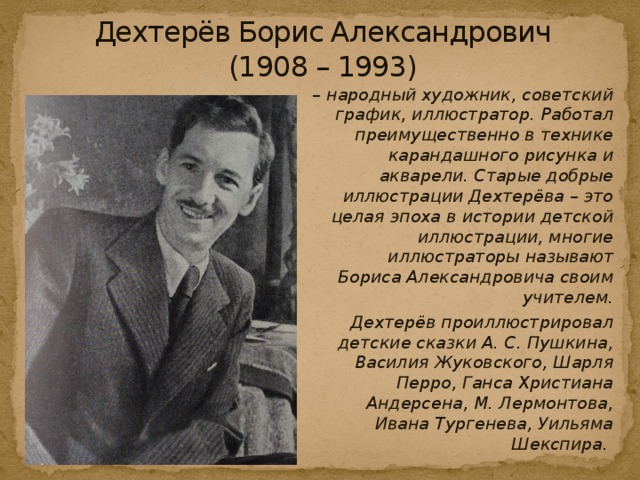 Дехтерёв Борис Александрович  (1908 – 1993) – народный художник, советский график, иллюстратор. Работал преимущественно в технике карандашного рисунка и акварели. Старые добрые иллюстрации Дехтерёва – это целая эпоха в истории детской иллюстрации, многие иллюстраторы называют Бориса Александровича своим учителем.         Дехтерёв проиллюстрировал детские сказки А. С. Пушкина, Василия Жуковского, Шарля Перро, Ганса Христиана Андерсена, М. Лермонтова, Ивана Тургенева, Уильяма Шекспира. 