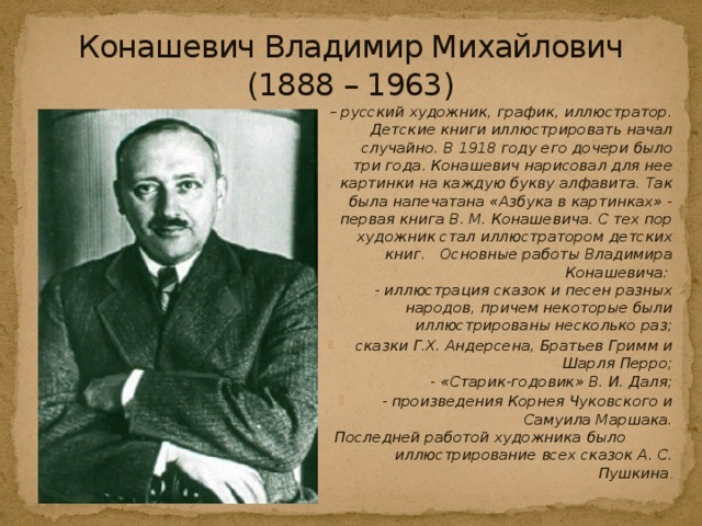 Конашевич Владимир Михайлович  (1888 – 1963) – русский художник, график, иллюстратор. Детские книги иллюстрировать начал случайно. В 1918 году его дочери было три года. Конашевич нарисовал для нее картинки на каждую букву алфавита. Так была напечатана «Азбука в картинках» - первая книга В. М. Конашевича. С тех пор художник стал иллюстратором детских книг.   Основные работы Владимира Конашевича:   - иллюстрация сказок и песен разных народов, причем некоторые были иллюстрированы несколько раз;