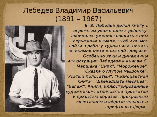 Лебедев Владимир Васильевич  (1891 – 1967)   В. В. Лебедев делал книгу с огромным уважением к ребенку, добивался умения говорить с ним серьезным языком, чтобы он мог войти в работу художника, понять закономерности книжной графики. Особенно ярки и динамичны иллюстрации Лебедева к книгам С. Маршака 