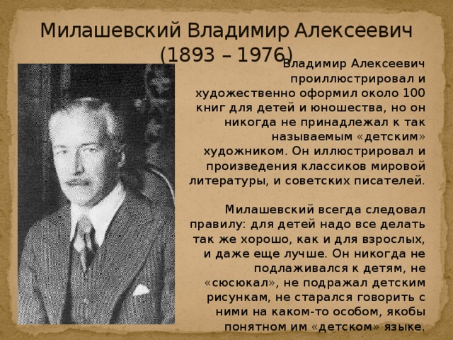 Милашевский Владимир Алексеевич  (1893 – 1976)    Владимир Алексеевич проиллюстрировал и художественно оформил около 100 книг для детей и юношества, но он никогда не принадлежал к так называемым «детским» художником. Он иллюстрировал и произведения классиков мировой литературы, и советских писателей.   Милашевский всегда следовал правилу: для детей надо все делать так же хорошо, как и для взрослых, и даже еще лучше. Он никогда не подлаживался к детям, не «сюсюкал», не подражал детским рисункам, не старался говорить с ними на каком-то особом, якобы понятном им «детском» языке.