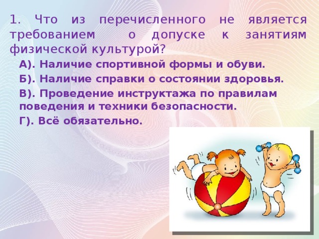 1 . Что из перечисленного не является требованием о допуске к занятиям физической культурой? А). Наличие спортивной формы и обуви. Б). Наличие справки о состоянии здоровья. В). Проведение инструктажа по правилам поведения и техники безопасности. Г). Всё обязательно.