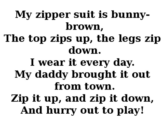 My zipper suit is bunny-brown, The top zips up, the legs zip down. I wear it every day. My daddy brought it out from town. Zip it up, and zip it down, And hurry out to play!