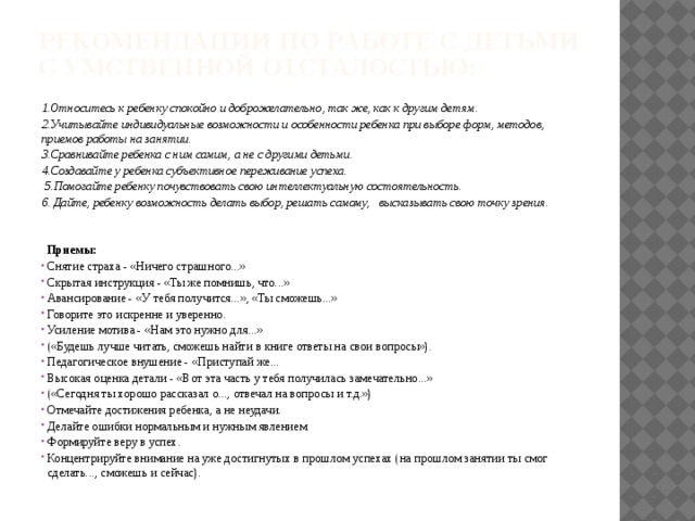 Рекомендации по работе с детьми с умственной отсталостью: 1.Относитесь к ребенку спокойно и доброжелательно, так же, как к другим детям. 2.Учитывайте индивидуальные возможности и особенности ребенка при выборе форм, методов, приемов работы на занятии. 3.Сравнивайте ребенка с ним самим, а не с другими детьми. 4.Создавайте у ребенка субъективное переживание успеха.  5.Помогайте ребенку почувствовать свою интеллектуальную состоятельность. 6. Дайте, ребенку возможность делать выбор, решать самому, высказывать свою точку зрения.    Приемы: