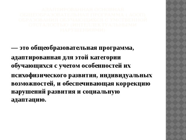 Адаптированная основная общеобразовательная программа ( АООП) образования обучающихся с умственной отсталостью (интеллектуальными нарушениями)   ― это общеобразовательная программа, адаптированная для этой категории обучающихся с учетом особенностей их психофизического развития, индивидуальных возможностей, и обеспечивающая коррекцию нарушений развития и социальную адаптацию.