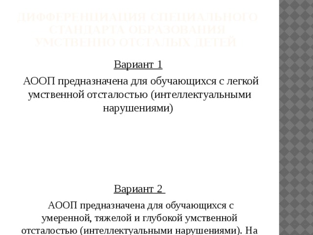 Дифференциация специального стандарта образования умственно отсталых детей Вариант 1   АООП предназначена для обучающихся с легкой умственной отсталостью (интеллектуальными нарушениями) Вариант 2  АООП предназначена для обучающихся с умеренной, тяжелой и глубокой умственной отсталостью (интеллектуальными нарушениями). На основе АООП для каждого обучающегося индивидуально разрабатывается СИПР .