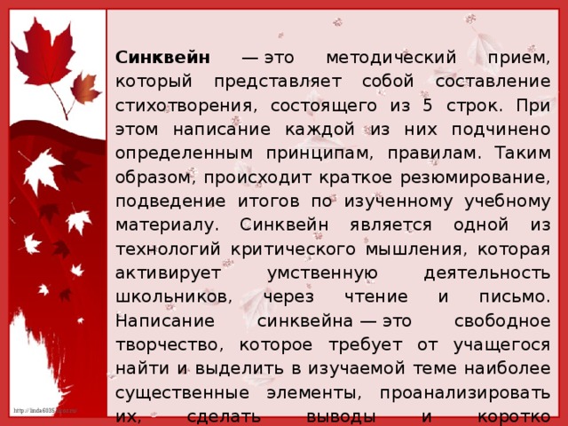 Синквейн — это методический прием, который представляет собой составление стихотворения, состоящего из 5 строк. При этом написание каждой из них подчинено определенным принципам, правилам. Таким образом, происходит краткое резюмирование, подведение итогов по изученному учебному материалу. Синквейн является одной из технологий критического мышления, которая активирует умственную деятельность школьников, через чтение и письмо. Написание синквейна — это свободное творчество, которое требует от учащегося найти и выделить в изучаемой теме наиболее существенные элементы, проанализировать их, сделать выводы и коротко сформулировать, основываясь на основных принципах написания стихотворения.  