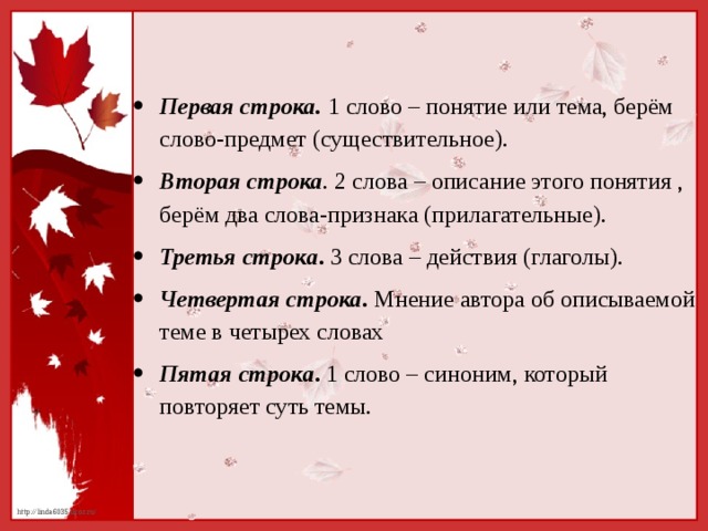 Первая строка. 1 слово – понятие или тема, берём слово-предмет (существительное). Вторая строка . 2 слова – описание этого понятия , берём два слова-признака (прилагательные). Третья строка . 3 слова – действия (глаголы). Четвертая строка . Мнение автора об описываемой теме в четырех словах Пятая строка . 1 слово – синоним, который повторяет суть темы.