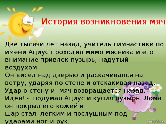 История возникновения мяча Две тысячи лет назад, учитель гимнастики по имени Ациус проходил мимо мясника и его внимание привлек пузырь, надутый воздухом. Он висел над дверью и раскачивался на ветру, ударяя по стене и отскакивая назад. Удар о стену и мяч возвращается назад. Идея! - подумал Ациус и купил пузырь. Дома он покрыл его кожей и шар стал легким и послушным под ударами ног и рук.