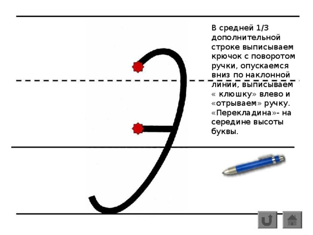 В средней 1/3 дополнительной строке выписываем крючок с поворотом ручки, опускаемся вниз по наклонной линии, выписываем « клюшку» влево и «отрываем» ручку. «Перекладина»- на середине высоты буквы.