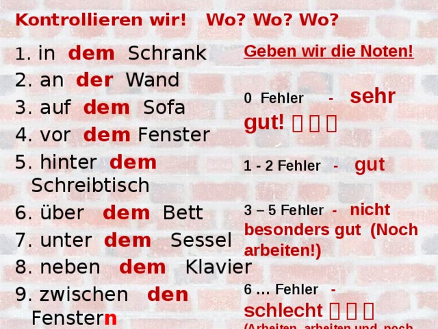 Kontrollieren wir! Wo? Wo? Wo? Geben wir die Noten!  1 . in dem Schrank 0 Fehler - sehr gut!      2. an der Wand  3. auf dem Sofa 1 - 2 Fehler - gut 4. vor dem Fenster  5. hinter dem Schreibtisch 3 – 5 Fehler - nicht besonders gut (Noch arbeiten!) 6. über dem Bett 7. unter dem Sessel  8. neben dem Klavier 6 … Fehler - schlecht       (Arbeiten, arbeiten und noch mal arbeiten!!!) 9. zwischen den Fenster n  10. unter der Lampe