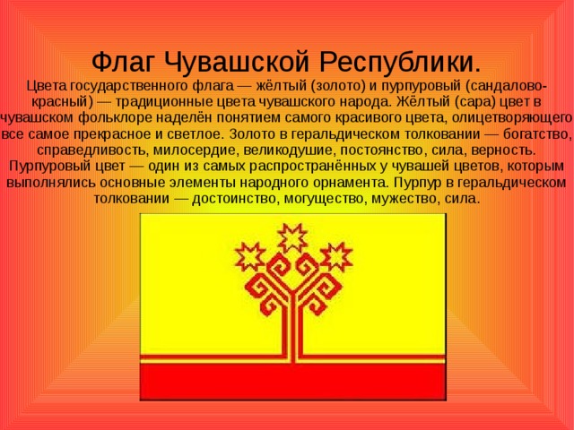 Флаг Чувашской Республики.  Цвета государственного флага — жёлтый (золото) и пурпуровый (сандалово-красный) — традиционные цвета чувашского народа. Жёлтый (сара) цвет в чувашском фольклоре наделён понятием самого красивого цвета, олицетворяющего все самое прекрасное и светлое. Золото в геральдическом толковании — богатство, справедливость, милосердие, великодушие, постоянство, сила, верность. Пурпуровый цвет — один из самых распространённых у чувашей цветов, которым выполнялись основные элементы народного орнамента. Пурпур в геральдическом толковании — достоинство, могущество, мужество, сила.