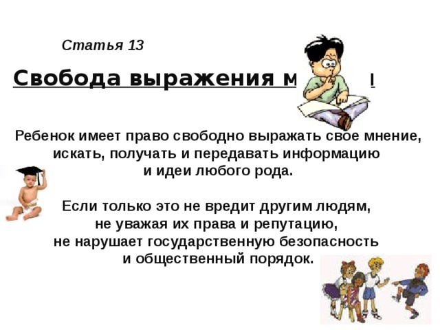 Статья 13 Свобода выражения мнения Ребенок имеет право свободно выражать свое мнение, искать, получать и передавать информацию и идеи любого рода.  Если только это не вредит другим людям, не уважая их права и репутацию, не нарушает государственную безопасность и общественный порядок.