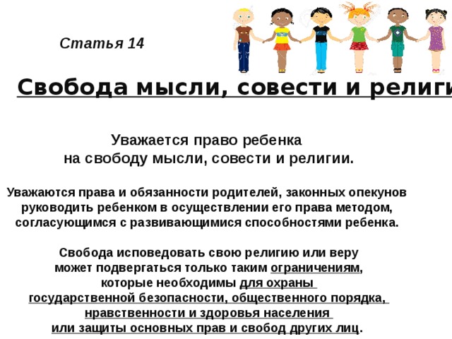 Статья 14 Свобода мысли, совести и религии Уважается право ребенка на свободу мысли, совести и религии.  Уважаются права и обязанности родителей, законных опекунов руководить ребенком в осуществлении его права методом, согласующимся с развивающимися способностями ребенка.   Свобода исповедовать свою религию или веру может подвергаться только таким ограничениям , которые необходимы для охраны государственной безопасности, общественного порядка, нравственности и здоровья населения или защиты основных прав и свобод других лиц .