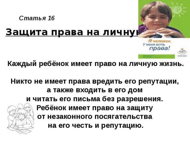 Статья 16 Защита права на личную жизнь Каждый ребёнок имеет право на личную жизнь.  Никто не имеет права вредить его репутации, а также входить в его дом и читать его письма без разрешения. Ребёнок имеет право на защиту от незаконного посягательства на его честь и репутацию.