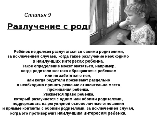 Статья 9 Разлучение с родителями Ребёнок не должен разлучаться со своими родителями, за исключением случаев, когда такое разлучение необходимо в наилучших интересах ребенка. Такое определение может оказаться, например,  когда родители жестоко обращаются с ребенком или не заботятся о нем, или когда родители проживают раздельно и необходимо принять решение относительно места проживания ребенка.  Уважается право ребенка , который разлучается с одним или обоими родителями, поддерживать на регулярной основе личные отношения и прямые контакты с обоими родителями, за исключением случая, когда это противоречит наилучшим интересам ребенка.