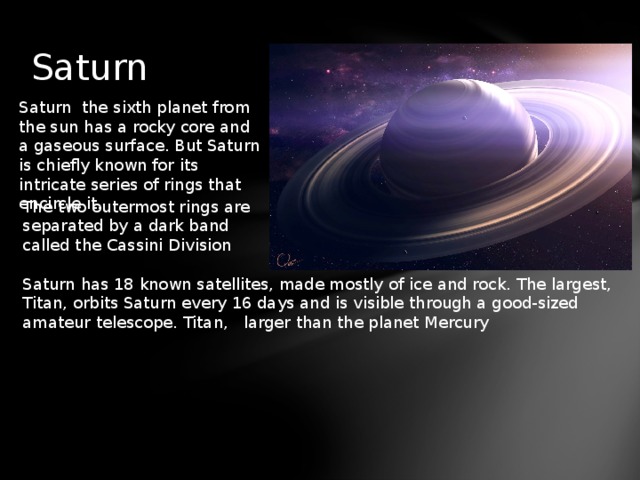 Saturn Saturn the sixth planet from the sun has a rocky core and a gaseous surface. But Saturn is chiefly known for its intricate series of rings that encircle it. The two outermost rings are separated by a dark band called the Cassini Division Saturn has 18 known satellites, made mostly of ice and rock. The largest, Titan, orbits Saturn every 16 days and is visible through a good-sized amateur telescope. Titan, larger than the planet Mercury