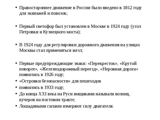 Правостороннее движение в России было введено в 1812 году для экипажей и повозок; Первый светофор был установлен в Москве в 1924 году (угол Петровки и Кузнецкого моста); В 1924 году для регулировки дорожного движения на улицах Москвы стал применяться жезл; Первые предупреждающие знаки: «Перекресток», «Крутой поворот», «Железнодорожный переезд», «Неровная дорога» появились в 1926 году; «Островки безопасности» для пешеходов появились в 1933 году; До конца XXI века на Руси ямщиками называли возниц, кучеров на постовом тракте; Лошадиными силами измеряют силу двигателя.