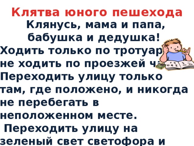 Клятва юного пешехода Клянусь, мама и папа, бабушка и дедушка! Ходить только по тротуару и не ходить по проезжей части. Переходить улицу только там, где положено, и никогда не перебегать в неположенном месте.  Переходить улицу на зеленый свет светофора и никогда не ходить на красный свет!