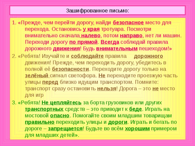 Зашифрованное письмо: 1. «Прежде, чем перейти дорогу, найди безопасное место для перехода. Остановись у края тротуара. Посмотри внимательно сначала  налево , потом направо , нет ли машин. Переходи дорогу по прямой . Всегда соблюдай правила дорожного движения ! Будь внимательным  пешеходом!» 2. «Ребята! Изучайте и соблюдайте  правила дорожного  движения! Прежде, чем переходить дорогу, убедитесь в полной её безопасности . Переходите дорогу только на зелёный сигнал светофора. Не  переходите проезжую часть улицы перед  близко идущим транспортом. Помните: транспорт сразу остановить нельзя ! Дорога – это не  место для игр 3. «Ребята! Не цепляйтесь  за борта грузовиков или других транспортных  средств – это приводит к беде . Играть на мостовой опасно . Помогайте своим младшим товарищам правильно  переходить улицы и дороги . Играть и бегать по дороге – запрещается ! Будьте во всём хорошим  примером для младших детей».