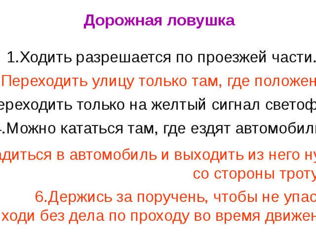 Дорожная ловушка 1.Ходить разрешается по проезжей части. 2.Переходить улицу только там, где положено. 3.Переходить только на желтый сигнал светофора. 4.Можно кататься там, где ездят автомобили. 5.Садиться в автомобиль и выходить из него нужно со стороны тротуара. 6.Держись за поручень, чтобы не упасть, не ходи без дела по проходу во время движения.