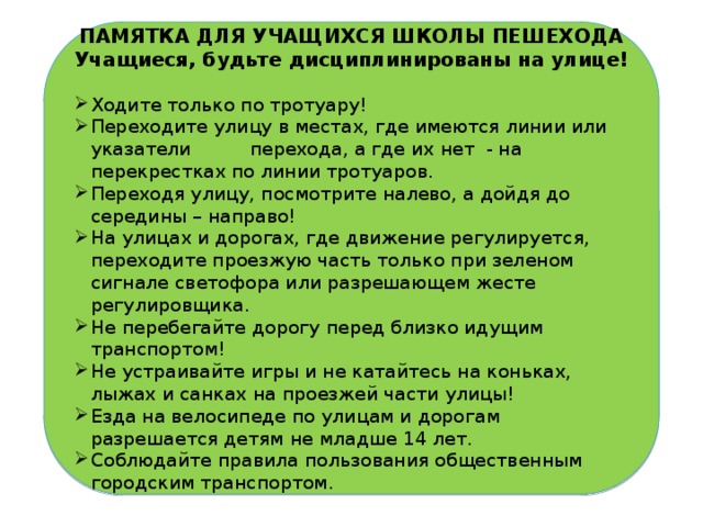 ПАМЯТКА ДЛЯ УЧАЩИХСЯ ШКОЛЫ ПЕШЕХОДА Учащиеся, будьте дисциплинированы на улице!   Ходите только по тротуару! Переходите улицу в местах, где имеются линии или указатели перехода, а где их нет - на перекрестках по линии тротуаров. Переходя улицу, посмотрите налево, а дойдя до середины – направо! На улицах и дорогах, где движение регулируется, переходите проезжую часть только при зеленом сигнале светофора или разрешающем жесте регулировщика. Не перебегайте дорогу перед близко идущим транспортом! Не устраивайте игры и не катайтесь на коньках, лыжах и санках на проезжей части улицы! Езда на велосипеде по улицам и дорогам разрешается детям не младше 14 лет. Соблюдайте правила пользования общественным городским транспортом.