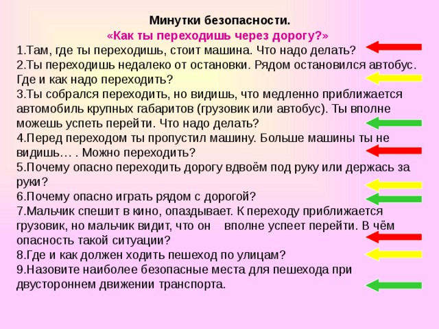 Минутки безопасности. «Как ты переходишь через дорогу?» 1.Там, где ты переходишь, стоит машина. Что надо делать? 2.Ты переходишь недалеко от остановки. Рядом остановился автобус. Где и как надо переходить? 3.Ты собрался переходить, но видишь, что медленно приближается автомобиль крупных габаритов (грузовик или автобус). Ты вполне можешь успеть перейти. Что надо делать? 4.Перед переходом ты пропустил машину. Больше машины ты не видишь… . Можно переходить? 5.Почему опасно переходить дорогу вдвоём под руку или держась за руки? 6.Почему опасно играть рядом с дорогой? 7.Мальчик спешит в кино, опаздывает. К переходу приближается грузовик, но мальчик видит, что он вполне успеет перейти. В чём опасность такой ситуации? 8.Где и как должен ходить пешеход по улицам? 9.Назовите наиболее безопасные места для пешехода при двустороннем движении транспорта.