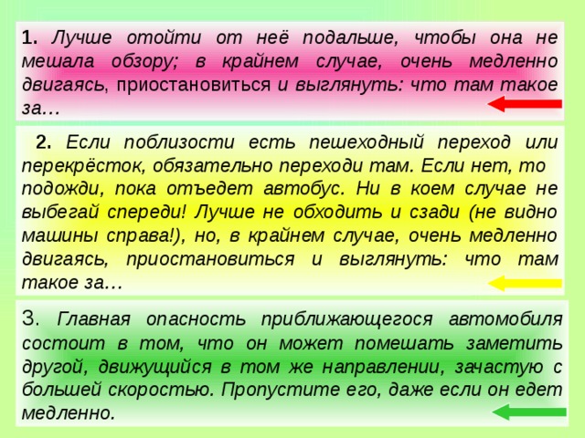 1.  Лучше отойти от неё подальше, чтобы она не мешала обзору; в крайнем случае, очень медленно двигаясь , приостановиться и выглянуть: что там такое за…  2.  Если поблизости есть пешеходный переход или перекрёсток, обязательно переходи там. Если нет, то подожди, пока отъедет автобус. Ни в коем случае не выбегай спереди! Лучше не обходить и сзади (не видно машины справа!), но, в крайнем случае, очень медленно двигаясь, приостановиться и выглянуть: что там такое за… 3. Главная опасность приближающегося автомобиля состоит в том, что он может помешать заметить другой, движущийся в том же направлении, зачастую с большей скоростью. Пропустите его, даже если он едет медленно.