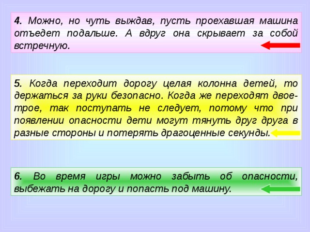 4. Можно, но чуть выждав, пусть проехавшая машина отъедет подальше. А вдруг она скрывает за собой встречную. 5. Когда переходит дорогу целая колонна детей, то держаться за руки безопасно. Когда же переходят двое-трое, так поступать не следует, потому что при появлении опасности дети могут тянуть друг друга в разные стороны и потерять драгоценные секунды. 6. Во время игры можно забыть об опасности, выбежать на дорогу и попасть под машину.