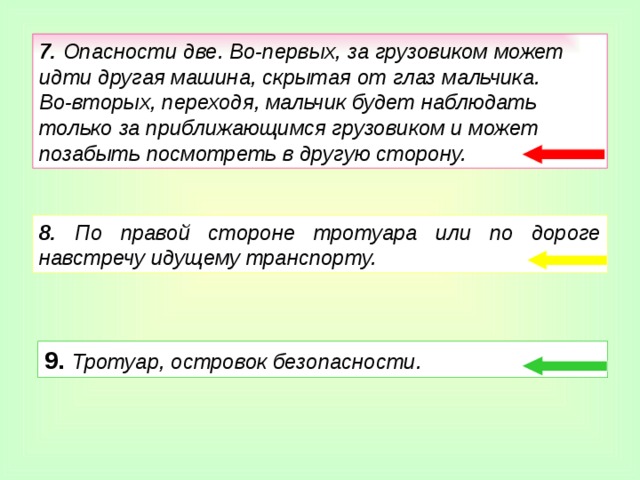 9.  Тротуар, островок безопасности. 7. Опасности две. Во-первых, за грузовиком может идти другая машина, скрытая от глаз мальчика. Во-вторых, переходя, мальчик будет наблюдать только за приближающимся грузовиком и может позабыть посмотреть в другую сторону. 8. По правой стороне тротуара или по дороге навстречу идущему транспорту.