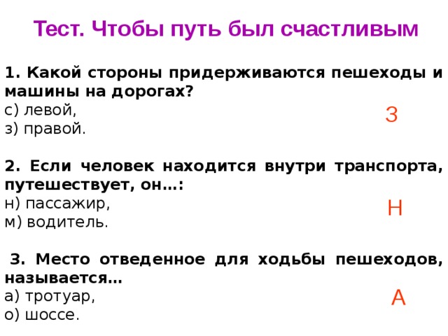 Тест. Чтобы путь был счастливым 1. Какой стороны придерживаются пешеходы и машины на дорогах? с) левой, з) правой. 2. Если человек находится внутри транспорта, путешествует, он…: н) пассажир, м) водитель.   3. Место отведенное для ходьбы пешеходов, называется… а) тротуар, о) шоссе.   З Н А