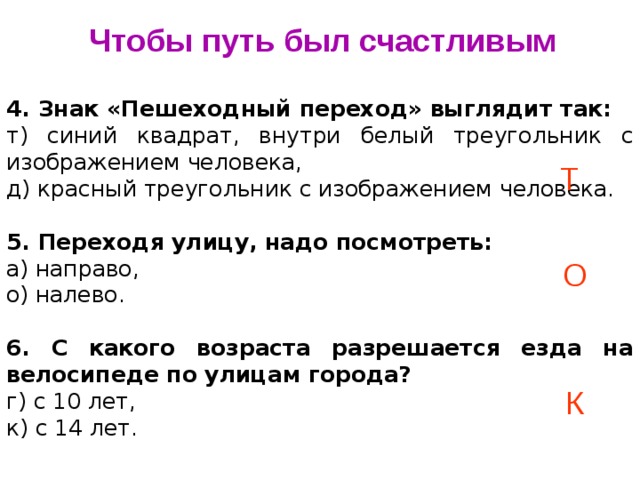 Чтобы путь был счастливым 4. Знак «Пешеходный переход» выглядит так: т) синий квадрат, внутри белый треугольник с изображением человека, д) красный треугольник с изображением человека.   5. Переходя улицу, надо посмотреть: а) направо, о) налево.   6. С какого возраста разрешается езда на велосипеде по улицам города? г) с 10 лет, к) с 14 лет. Т О К