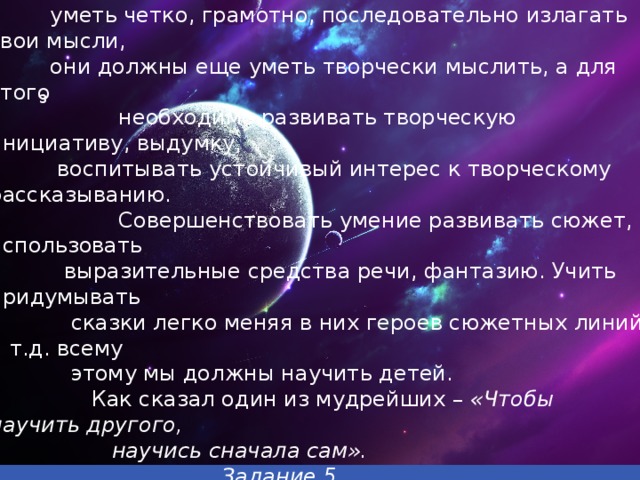 Следующая наша звездная станция – Звезда «ССК»,  что  означает, сочини свою сказку . Наши дети должны не только  уметь четко, грамотно, последовательно излагать свои мысли,  они должны еще уметь творчески мыслить, а для этого  необходимо развивать творческую инициативу, выдумку,  воспитывать устойчивый интерес к творческому рассказыванию.  Совершенствовать умение развивать сюжет, использовать  выразительные средства речи, фантазию. Учить придумывать  сказки легко меняя в них героев сюжетных линий и т.д. всему  этому мы должны научить детей.  Как сказал один из мудрейших –  «Чтобы научить другого,  научись сначала сам».  Задание 5  Итак, знакомая сказка на новый лад- НОВЫЙ сюжет з Вставка рисунка