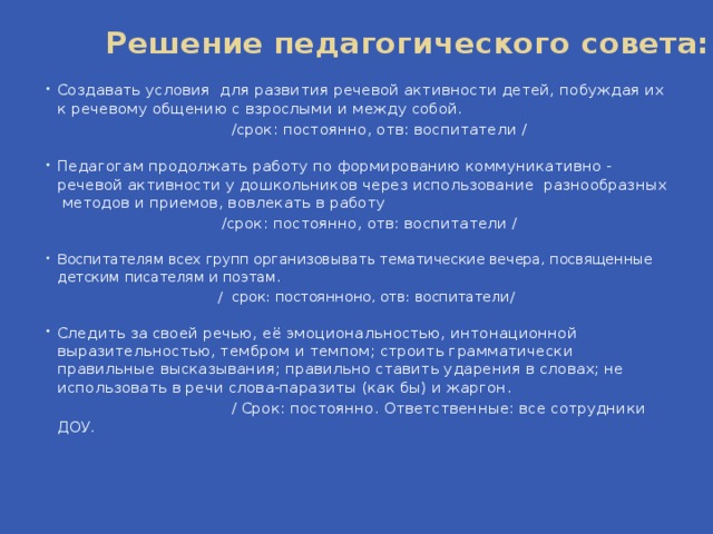 Решение педагогического совета:   Создавать условия для развития речевой активности детей, побуждая их к речевому общению с взрослыми и между собой.   /срок: постоянно, отв: воспитатели / Педагогам продолжать работу по формированию коммуникативно - речевой активности у дошкольников через использование  разнообразных  методов и приемов, вовлекать в работу            /срок: постоянно, отв: воспитатели / Воспитателям всех групп организовывать тематические вечера, посвященные детским писателям и поэтам.  / срок: постоянноно, отв: воспитатели/ Следить за своей речью, её эмоциональностью, интонационной выразительностью, тембром и темпом; строить грамматически правильные высказывания; правильно ставить ударения в словах; не использовать в речи слова-паразиты (как бы) и жаргон.  / Срок: постоянно. Ответственные: все сотрудники ДОУ.      