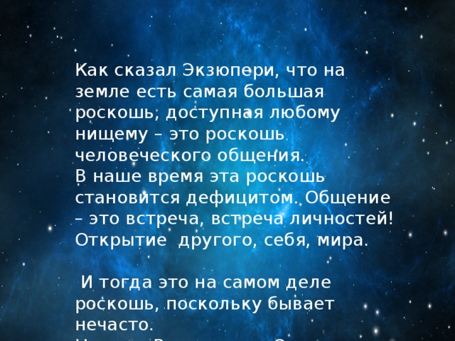 Как сказал Экзюпери, что на земле есть самая большая роскошь, доступная любому нищему – это роскошь человеческого общения. В наше время эта роскошь становится дефицитом. Общение – это встреча, встреча личностей! Открытие другого, себя, мира.  И тогда это на самом деле роскошь, поскольку бывает нечасто. Но если Вы готовы к Открытию, тогда все возможно